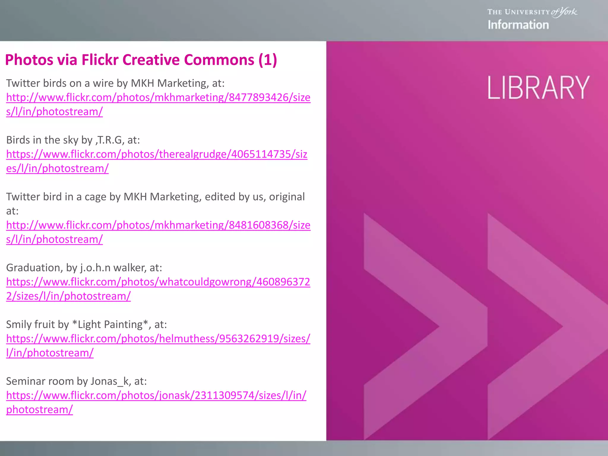 Photos via Flickr Creative Commons (1)
Twitter birds on a wire by MKH Marketing, at:
http://www.flickr.com/photos/mkhmarketing/8477893426/size
s/l/in/photostream/
Birds in the sky by ,T.R.G, at:
https://www.flickr.com/photos/therealgrudge/4065114735/siz
es/l/in/photostream/
Twitter bird in a cage by MKH Marketing, edited by us, original
at:
http://www.flickr.com/photos/mkhmarketing/8481608368/size
s/l/in/photostream/
Graduation, by j.o.h.n walker, at:
https://www.flickr.com/photos/whatcouldgowrong/460896372
2/sizes/l/in/photostream/
Smily fruit by *Light Painting*, at:
https://www.flickr.com/photos/helmuthess/9563262919/sizes/
l/in/photostream/
Seminar room by Jonas_k, at:
https://www.flickr.com/photos/jonask/2311309574/sizes/l/in/
photostream/
 
