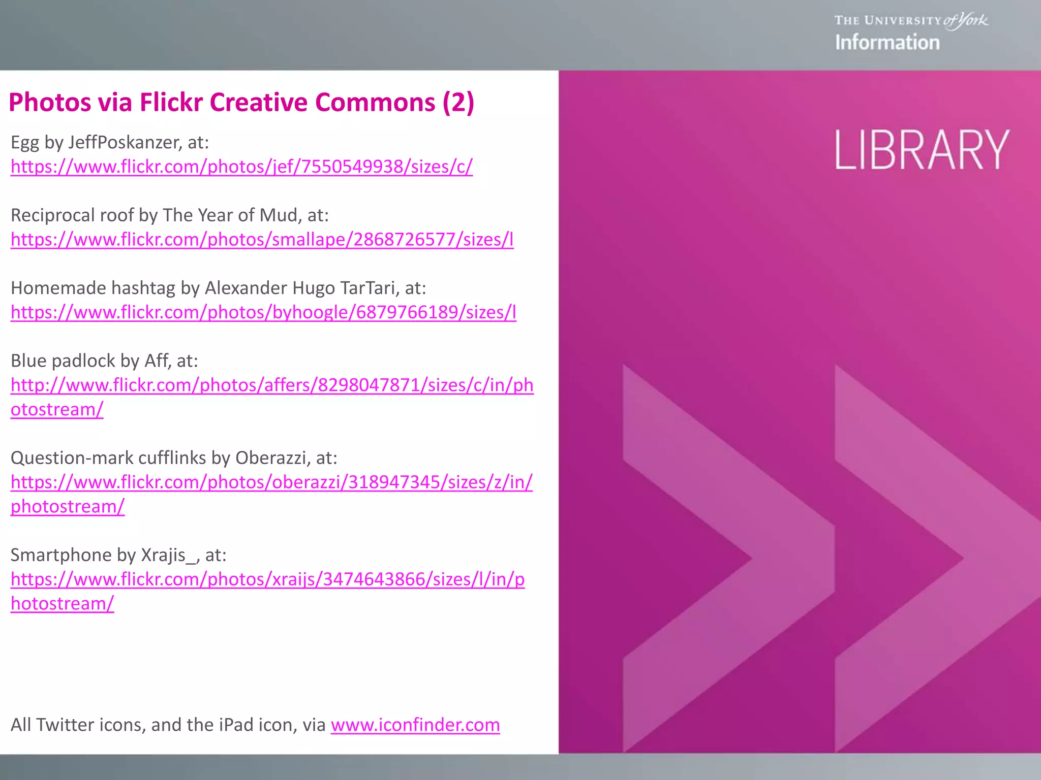 Photos via Flickr Creative Commons (2)
Egg by JeffPoskanzer, at:
https://www.flickr.com/photos/jef/7550549938/sizes/c/
Reciprocal roof by The Year of Mud, at:
https://www.flickr.com/photos/smallape/2868726577/sizes/l
Homemade hashtag by Alexander Hugo TarTari, at:
https://www.flickr.com/photos/byhoogle/6879766189/sizes/l
Blue padlock by Aff, at:
http://www.flickr.com/photos/affers/8298047871/sizes/c/in/ph
otostream/
Question-mark cufflinks by Oberazzi, at:
https://www.flickr.com/photos/oberazzi/318947345/sizes/z/in/
photostream/
Smartphone by Xrajis_, at:
https://www.flickr.com/photos/xraijs/3474643866/sizes/l/in/p
hotostream/
All Twitter icons, and the iPad icon, via www.iconfinder.com
 