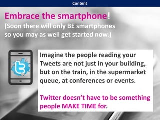 Embrace the smartphone!
(Soon there will only BE smartphones
so you may as well get started now.)
Imagine the people reading your
Tweets are not just in your building,
but on the train, in the supermarket
queue, at conferences or events.
Twitter doesn’t have to be something
people MAKE TIME for.
Content
 