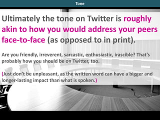 Ultimately the tone on Twitter is roughly
akin to how you would address your peers
face-to-face (as opposed to in print).
Are you friendly, irreverent, sarcastic, enthusiastic, irascible? That’s
probably how you should be on Twitter, too.
(Just don’t be unpleasant, as the written word can have a bigger and
longer-lasting impact than what is spoken.)
Tone
 