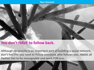 Bio, blog link
Following back
Don’t be spammy
Check hashtags
Your Account
You don’t HAVE to follow back.
Although reciprocity is an important part of building a social network,
don’t feel like you have to follow everyone who follows you. Above all
Twitter has to be manageable and work FOR you.
 