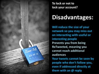To lock or not to
lock your account?
Disadvantages:
Will reduce the size of your
network so you may miss out
on interacting with useful or
interesting people
Prevents you from being
ReTweeted, meaning you
cannot reach additional
audiences
Your tweets cannot be seen by
people who don’t follow you,
even if addressed directly at
them with an @ reply
 