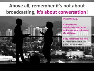 Above all, remember it’s not about
broadcasting, it’s about conversation!
This is Web 2.0.
It’s interactive,
participatory, and about
positioning yourself as part
of a dialogue.
If you remember this rule,
all the other rules in this
guide can be broken.
 