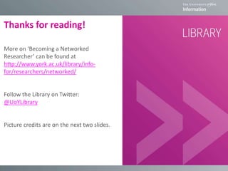 Thanks for reading!
More on ‘Becoming a Networked
Researcher’ can be found at
http://www.york.ac.uk/library/info-
for/researchers/networked/
Follow the Library on Twitter:
@UoYLibrary
Picture credits are on the next two slides.
 