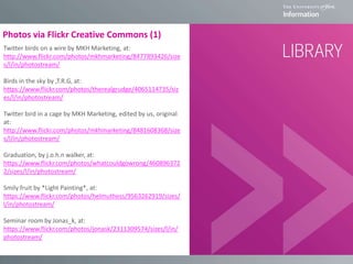 Photos via Flickr Creative Commons (1)
Twitter birds on a wire by MKH Marketing, at:
http://www.flickr.com/photos/mkhmarketing/8477893426/size
s/l/in/photostream/
Birds in the sky by ,T.R.G, at:
https://www.flickr.com/photos/therealgrudge/4065114735/siz
es/l/in/photostream/
Twitter bird in a cage by MKH Marketing, edited by us, original
at:
http://www.flickr.com/photos/mkhmarketing/8481608368/size
s/l/in/photostream/
Graduation, by j.o.h.n walker, at:
https://www.flickr.com/photos/whatcouldgowrong/460896372
2/sizes/l/in/photostream/
Smily fruit by *Light Painting*, at:
https://www.flickr.com/photos/helmuthess/9563262919/sizes/
l/in/photostream/
Seminar room by Jonas_k, at:
https://www.flickr.com/photos/jonask/2311309574/sizes/l/in/
photostream/
 