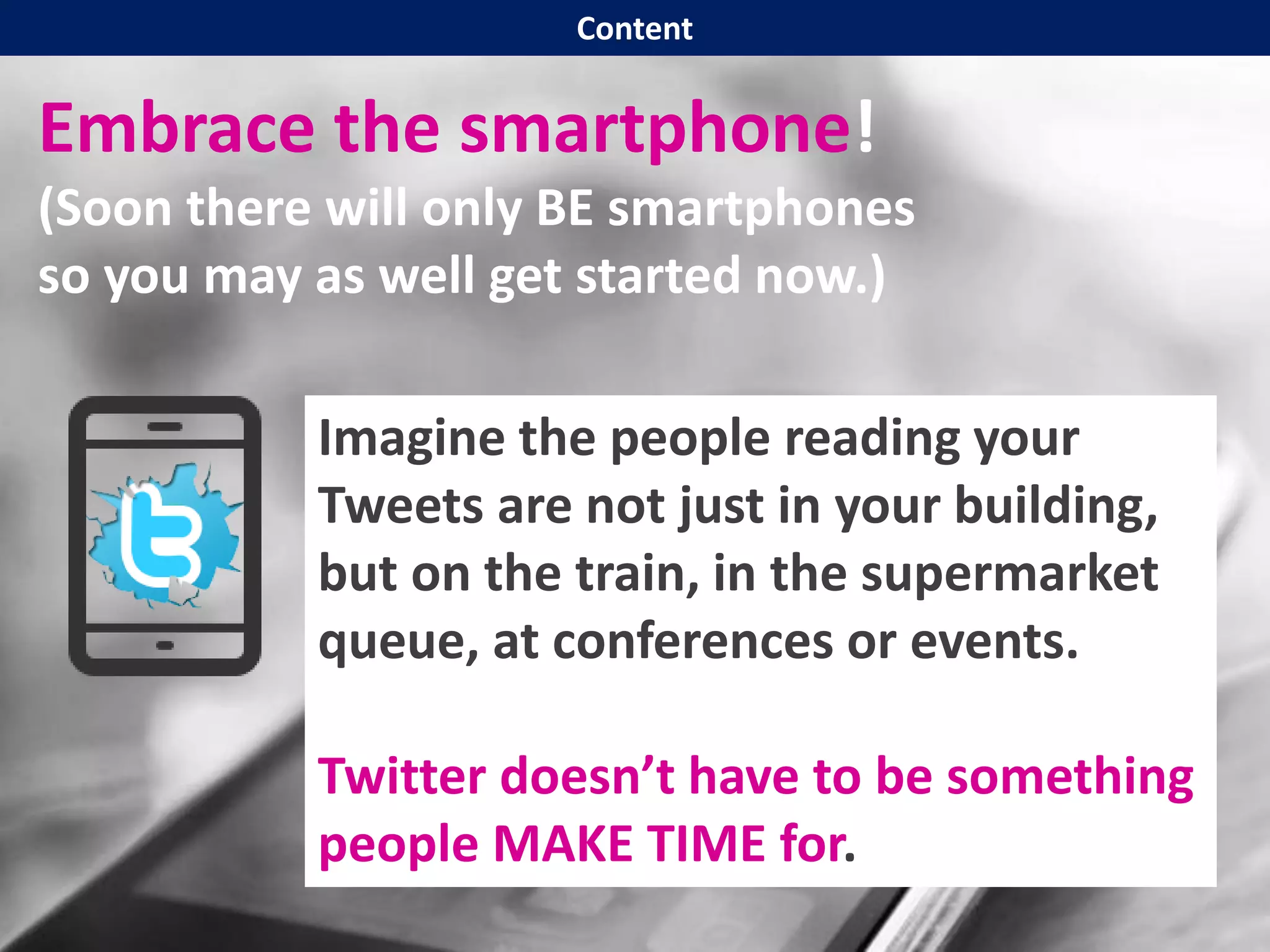 Embrace the smartphone!
(Soon there will only BE smartphones
so you may as well get started now.)
Imagine the people reading your
Tweets are not just in your building,
but on the train, in the supermarket
queue, at conferences or events.
Twitter doesn’t have to be something
people MAKE TIME for.
Content
 