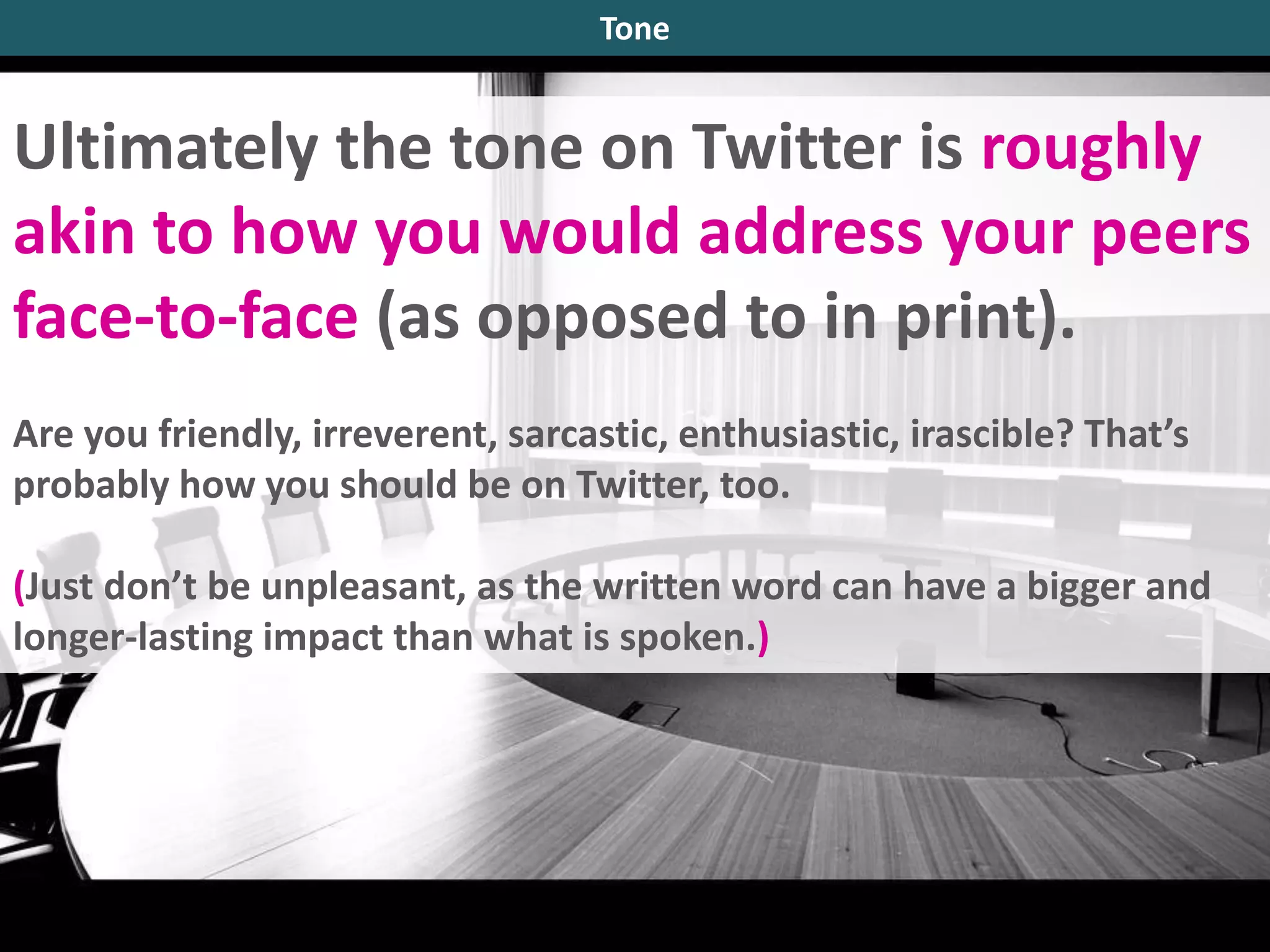 Ultimately the tone on Twitter is roughly
akin to how you would address your peers
face-to-face (as opposed to in print).
Are you friendly, irreverent, sarcastic, enthusiastic, irascible? That’s
probably how you should be on Twitter, too.
(Just don’t be unpleasant, as the written word can have a bigger and
longer-lasting impact than what is spoken.)
Tone
 
