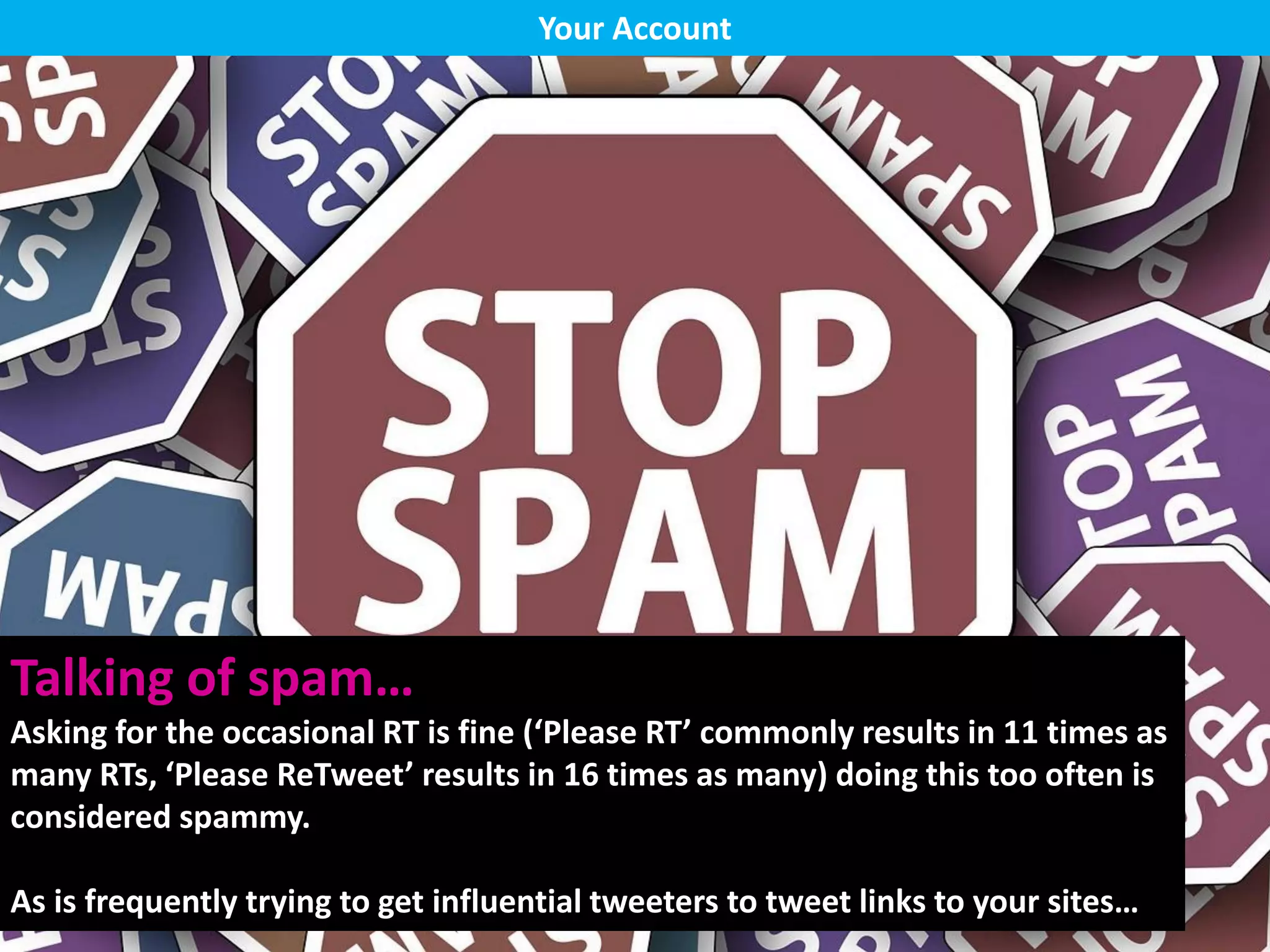 Talking of spam…
Asking for the occasional RT is fine (‘Please RT’ commonly results in 11 times as
many RTs, ‘Please ReTweet’ results in 16 times as many) doing this too often is
considered spammy.
As is frequently trying to get influential tweeters to tweet links to your sites…
Your Account
 