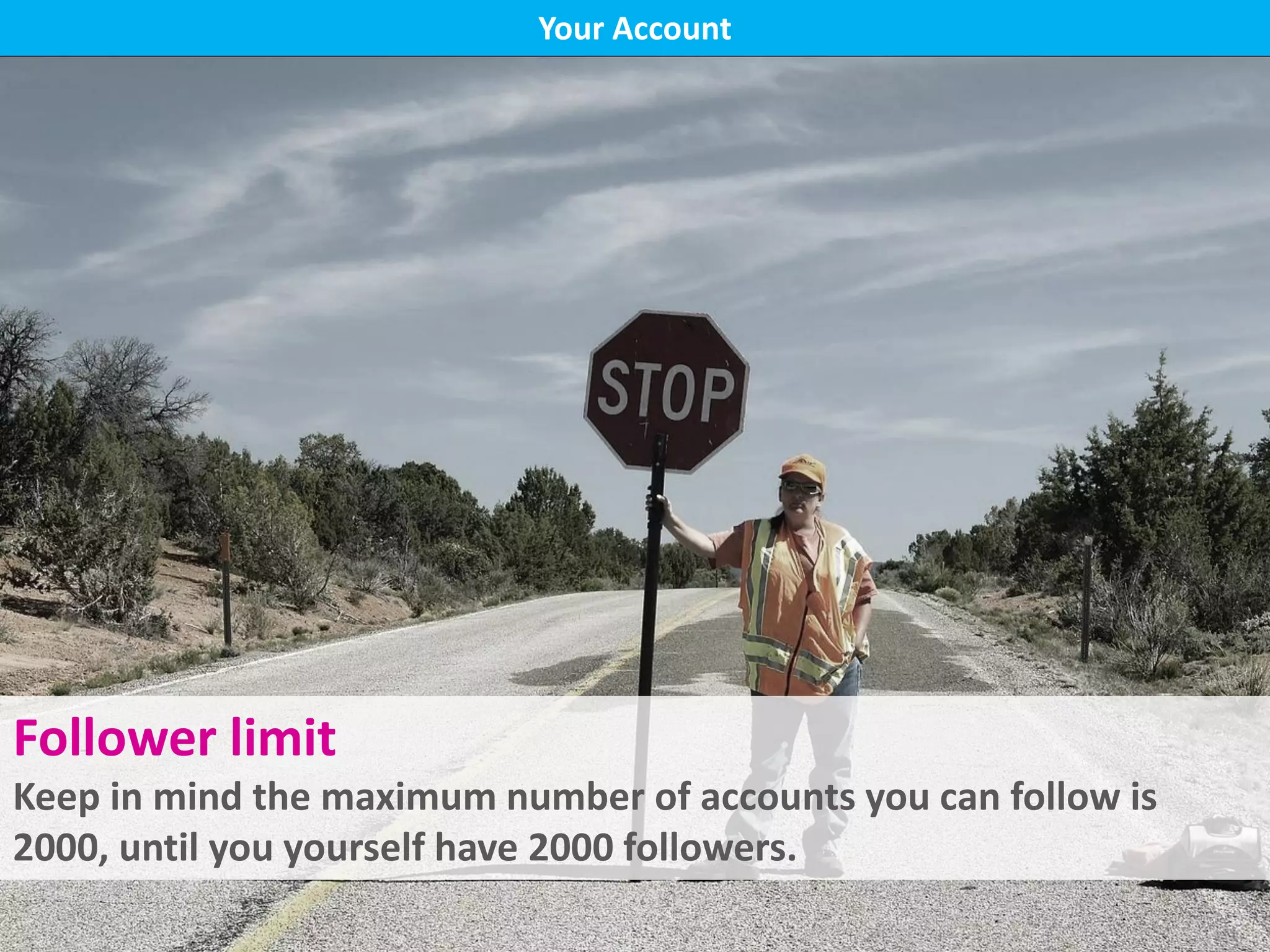 Your Account
Follower limit
Keep in mind the maximum number of accounts you can follow is
2000, until you yourself have 2000 followers.
 