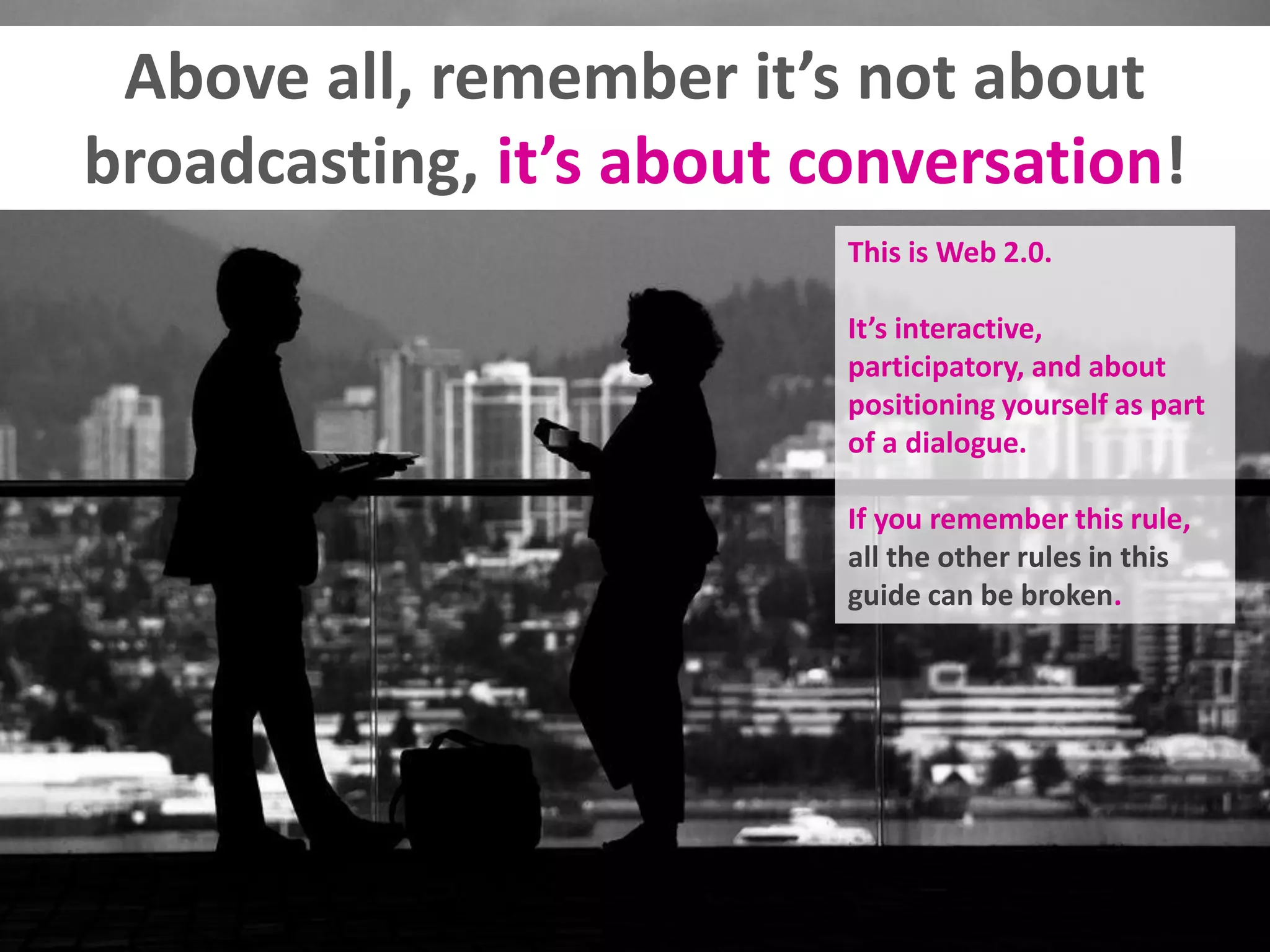 Above all, remember it’s not about
broadcasting, it’s about conversation!
This is Web 2.0.
It’s interactive,
participatory, and about
positioning yourself as part
of a dialogue.
If you remember this rule,
all the other rules in this
guide can be broken.
 