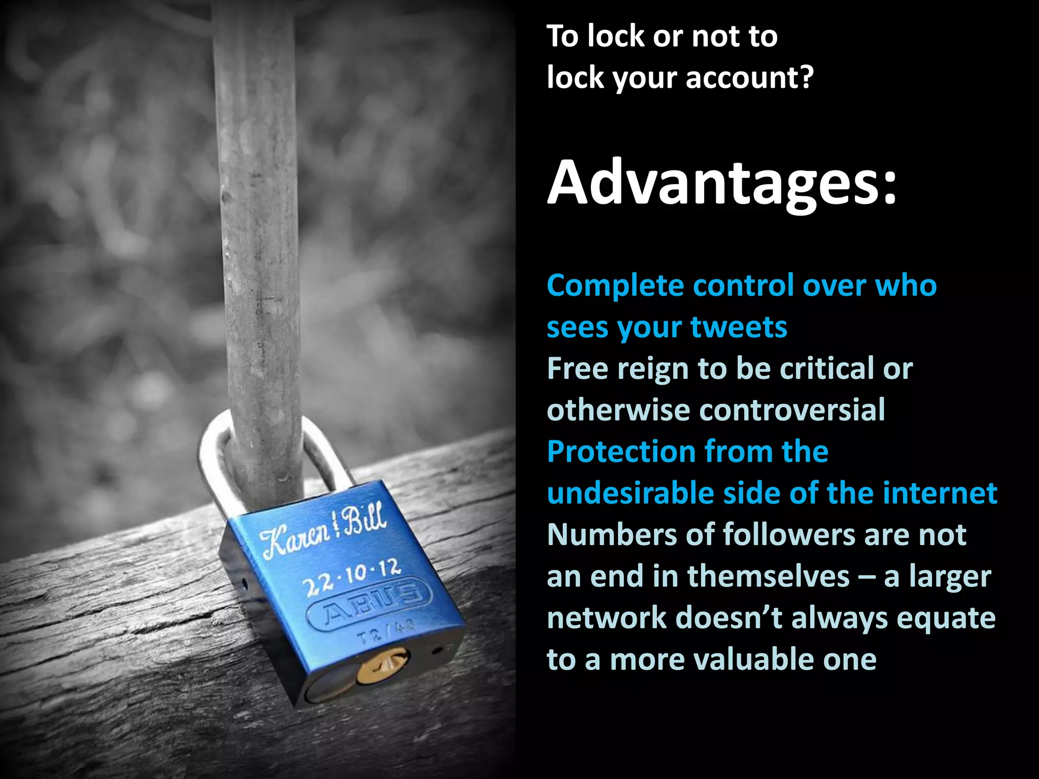 To lock or not to
lock your account?
Advantages:
Complete control over who
sees your tweets
Free reign to be critical or
otherwise controversial
Protection from the
undesirable side of the internet
Numbers of followers are not
an end in themselves – a larger
network doesn’t always equate
to a more valuable one
 