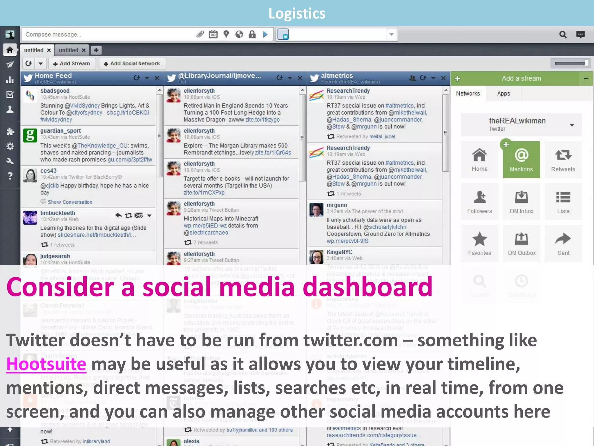 Consider a social media dashboard
Twitter doesn’t have to be run from twitter.com – something like
Hootsuite may be useful as it allows you to view your timeline,
mentions, direct messages, lists, searches etc, in real time, from one
screen, and you can also manage other social media accounts here
Logistics
 