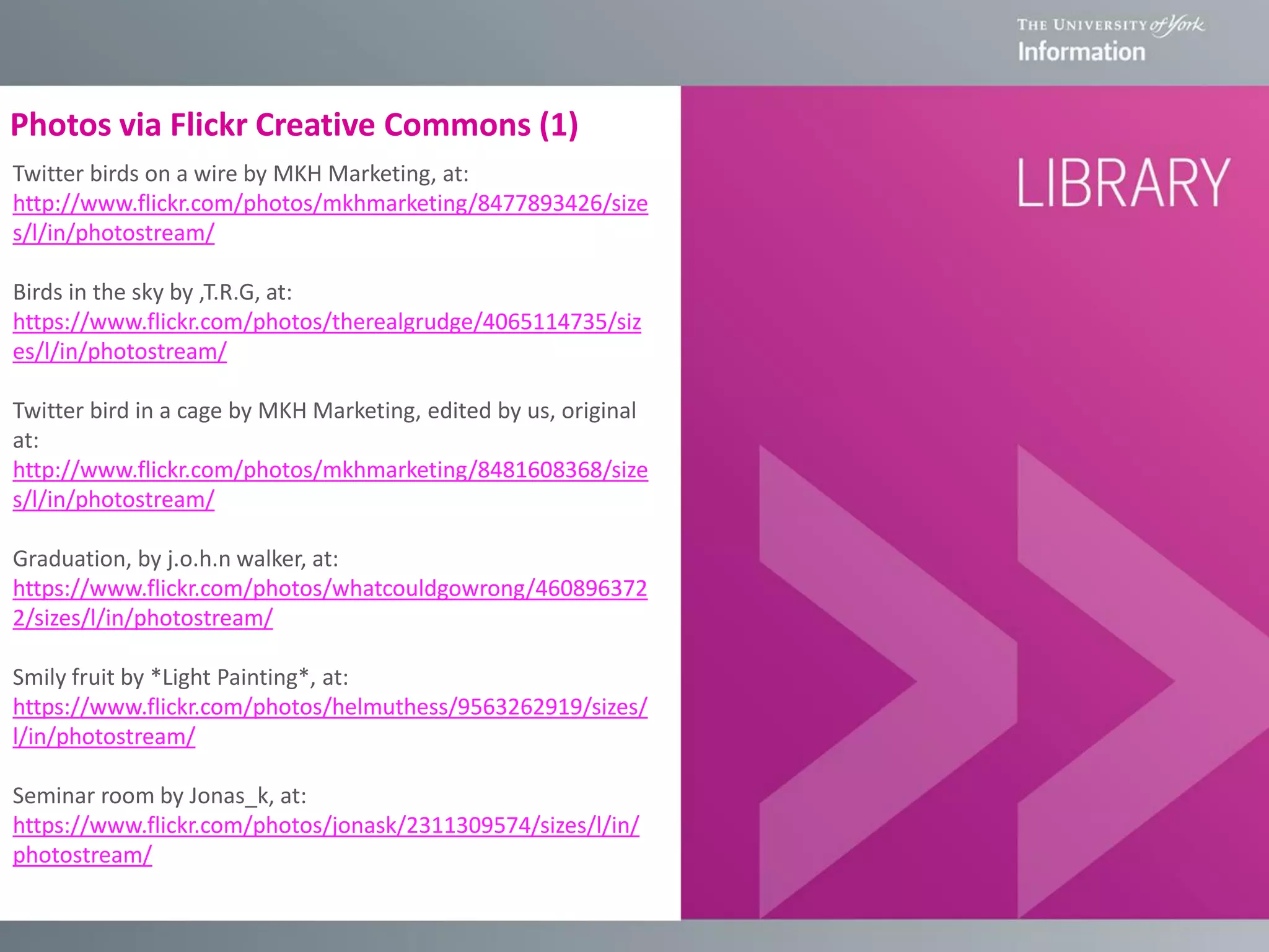 Photos via Flickr Creative Commons (1)
Twitter birds on a wire by MKH Marketing, at:
http://www.flickr.com/photos/mkhmarketing/8477893426/size
s/l/in/photostream/
Birds in the sky by ,T.R.G, at:
https://www.flickr.com/photos/therealgrudge/4065114735/siz
es/l/in/photostream/
Twitter bird in a cage by MKH Marketing, edited by us, original
at:
http://www.flickr.com/photos/mkhmarketing/8481608368/size
s/l/in/photostream/
Graduation, by j.o.h.n walker, at:
https://www.flickr.com/photos/whatcouldgowrong/460896372
2/sizes/l/in/photostream/
Smily fruit by *Light Painting*, at:
https://www.flickr.com/photos/helmuthess/9563262919/sizes/
l/in/photostream/
Seminar room by Jonas_k, at:
https://www.flickr.com/photos/jonask/2311309574/sizes/l/in/
photostream/
 