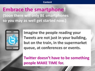 Embrace the smartphone!
(Soon there will only BE smartphones
so you may as well get started now.)
Imagine the people reading your
Tweets are not just in your building,
but on the train, in the supermarket
queue, at conferences or events.
Twitter doesn’t have to be something
people MAKE TIME for.
Content
 