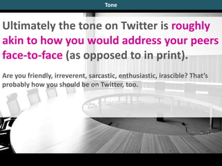 Ultimately the tone on Twitter is roughly
akin to how you would address your peers
face-to-face (as opposed to in print).
Are you friendly, irreverent, sarcastic, enthusiastic, irascible? That’s
probably how you should be on Twitter, too.
Tone
 