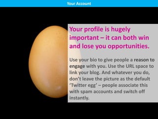 Your profile is hugely
important – it can both win
and lose you opportunities.
Use your bio to give people a reason to
engage with you. Use the URL space to
link your blog. And whatever you do,
don’t leave the picture as the default
‘Twitter egg’ – people associate this
with spam accounts and switch off
instantly.
Your Account
 
