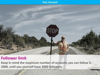 Your Account
Follower limit
Keep in mind the maximum number of accounts you can follow is
2000, until you yourself have 2000 followers.
 