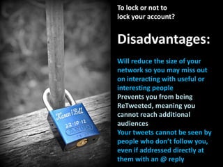 To lock or not to
lock your account?
Disadvantages:
Will reduce the size of your
network so you may miss out
on interacting with useful or
interesting people
Prevents you from being
ReTweeted, meaning you
cannot reach additional
audiences
Your tweets cannot be seen by
people who don’t follow you,
even if addressed directly at
them with an @ reply
 