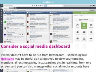 Consider a social media dashboard
Twitter doesn’t have to be run from twitter.com – something like
Hootsuite may be useful as it allows you to view your timeline,
mentions, direct messages, lists, searches etc, in real time, from one
screen, and you can also manage other social media accounts here
Logistics
 