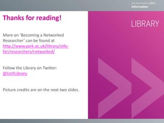 Thanks for reading!
More on ‘Becoming a Networked
Researcher’ can be found at
http://www.york.ac.uk/library/info-
for/researchers/networked/
Follow the Library on Twitter:
@UoYLibrary
Picture credits are on the next two slides.
 
