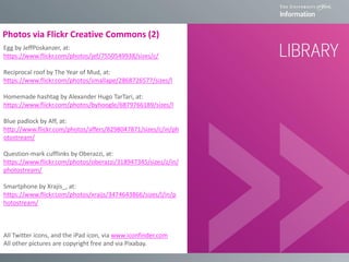 Photos via Flickr Creative Commons (2)
Egg by JeffPoskanzer, at:
https://www.flickr.com/photos/jef/7550549938/sizes/c/
Reciprocal roof by The Year of Mud, at:
https://www.flickr.com/photos/smallape/2868726577/sizes/l
Homemade hashtag by Alexander Hugo TarTari, at:
https://www.flickr.com/photos/byhoogle/6879766189/sizes/l
Blue padlock by Aff, at:
http://www.flickr.com/photos/affers/8298047871/sizes/c/in/ph
otostream/
Question-mark cufflinks by Oberazzi, at:
https://www.flickr.com/photos/oberazzi/318947345/sizes/z/in/
photostream/
Smartphone by Xrajis_, at:
https://www.flickr.com/photos/xraijs/3474643866/sizes/l/in/p
hotostream/
All Twitter icons, and the iPad icon, via www.iconfinder.com
All other pictures are copyright free and via Pixabay.
 