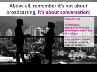 Above all, remember it’s not about
broadcasting, it’s about conversation!
This is Web 2.0.
It’s interactive,
participatory...