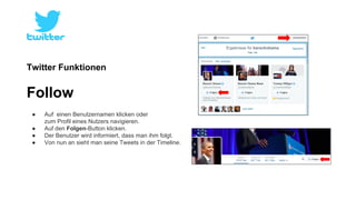 Twitter Funktionen 
Follow 
● Auf einen Benutzernamen klicken oder 
zum Profil eines Nutzers navigieren. 
● Auf den Folgen-Button klicken. 
● Der Benutzer wird informiert, dass man ihm folgt. 
● Von nun an sieht man seine Tweets in der Timeline. 
 