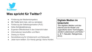 Was spricht für Twitter? 
● Förderung der Medienkompetenz 
● Mit Twitter lernt man, sich zu vernetzen 
● Förderung der Selbstorganisation (PLE) 
● Hohe Schüleraktivierung 
● Experten-Öffentlichkeit in den Unterricht holen 
● Informationen beschaffen und filtern 
● Zwang zur Kürze 
● Sensibilisierung für Urheberrecht und Netiquette 
● Jeder kann twittern. Ein Handy genügt. Keine Hürden. 
Digitale Medien im 
Unterricht 
"Die digitalen Medien und das 
Internet sind für Kinder und 
Jugendliche keine Technologien, 
sondern Lebensraum und Kultur." 
(J. & T. Haeusler, Netzgemüse, 
2012) 
 