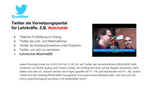 Twitter als Vernetzungsportal 
für Lehrkräfte. Z.B. #edchatde 
● Tägliche Fortbildung im Dialog 
● Twitter als Link- und Materialbörse 
● Twitter als Austauschmedium unter Experten 
● Twitter, um sich zu vernetzen 
● Lehrerchat #EdchatDE 
Jeden Dienstag findet von 20.00 Uhr bis 21.00 Uhr auf Twitter die Lehrerkonferenz #EdchatDE statt, 
moderiert von André Spang und Torsten Larbig. Am Anfang wird kurz auf die Regeln verwiesen, dann 
stellen sich alle vor, danach werden die Fragen gestellt mit F1 - F8 und beantwortet mit A1 - A8. Jedem 
Tweet wird der Hashtag #EdchatDE hinzugefügt. Eine spannendes Beispiel dafür, wie man sich als 
Lehrer gewinnbringend vernetzen und weiterbilden kann! 
 