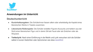 Anwendungen im Unterricht 
Deutschunterricht 
● Kurzinhaltsangaben: Die SchülerInnen fassen allein oder arbeitsteilig die Kapitel eines 
literarischen Werks in Tweets zusammen. 
● Literarische Rollenspiele: Die Schüler erstellen Figuren-Accounts und twittern aus der 
Sicht einer literarischen Figur und in deren Stil als Faust oder als Gretchen oder als 
Woyzeck. 
● Twitterlyrik: Nach einer Einführung in die Metrik und Lyrik versuchen sich die Schüler 
selbst in kurzen Gedichten oder Aphorismen wie etwa raventhird 
 