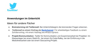 Anwendungen im Unterricht 
Ideen für andere Fächer 
● Brainstorming mit Twitterwall: Bei Unterrichtsbeginn die brennenden Fragen erkennen. 
● Twitterwall zu einem Vortrag als Backchannel: Für arbeitsteiliges Feedback zu einem 
Schülervortrag, mit einem Hashtag wie #FB2012pnavo. 
● Projekt-Kommunikation: Twitter für Kommunikation und Zusammenarbeit bei Projekten: Im 
Klassenlager bei einem Stadt-OL, bei einem Qr-Code-Ralley, bei der Einführung in die 
Mediotheksarbeit oder bei einem Geocaching-Projekt. 
 
