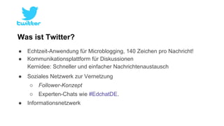 Was ist Twitter? 
● Echtzeit-Anwendung für Microblogging, 140 Zeichen pro Nachricht! 
● Kommunikationsplattform für Diskussionen 
Kernidee: Schneller und einfacher Nachrichtenaustausch 
● Soziales Netzwerk zur Vernetzung 
○ Follower-Konzept 
○ Experten-Chats wie #EdchatDE. 
● Informationsnetzwerk 
 