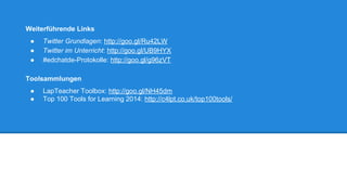 Weiterführende Links 
● Twitter Grundlagen: http://goo.gl/Ru42LW 
● Twitter im Unterricht: http://goo.gl/UB9HYX 
● #edchatde-Protokolle: http://goo.gl/g96zVT 
Toolsammlungen 
● LapTeacher Toolbox: http://goo.gl/NH45dm 
● Top 100 Tools for Learning 2014: http://c4lpt.co.uk/top100tools/ 
