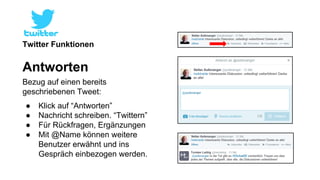Twitter Funktionen 
Antworten 
Bezug auf einen bereits 
geschriebenen Tweet: 
● Klick auf “Antworten” 
● Nachricht schreiben. “Twittern” 
● Für Rückfragen, Ergänzungen 
● Mit @Name können weitere 
Benutzer erwähnt und ins 
Gespräch einbezogen werden. 
 