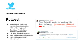 Twitter Funktionen 
Retweet 
● Einen fremden Tweet kann 
man mit Retweet weiterleiten. 
● Klick auf den Doppelpfeil. 
● So wird der Tweet mit den 
eigenen Followern geteilt. 
● Der Autor erhält eine Mitteilung. 
● Beim Doppelpfeil erscheint eine Zahl. 
● Sehr schnelle Verbreitung 
Informationen! 
 