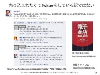 売り込まれたくてTwitterをしている訳ではない




                                                          電子商店繁盛の鉄則
                                                          http://amazon.jp/dp/4822241890/



                                                          傘屋ドットコム
                                                          http://www.kasaya.com/
http://www.facebook.com/kasayacom/posts/171981032836495
             イーンスパイア(株) 横田秀珠の著作権を尊重しつつ、是非ノウハウはシェアして行きましょう。                              26
 