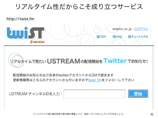 リアルタイム性だからこそ成り立つサービス
http://twist.fm




              イーンスパイア(株) 横田秀珠の著作権を尊重しつつ、是非ノウハウはシェアして行きましょう。   42
 