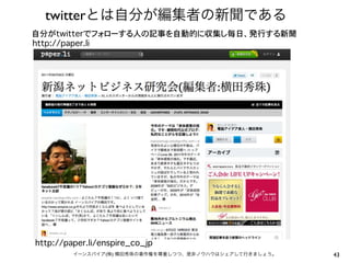 twitterとは自分が編集者の新聞である
自分がtwitterでフォローする人の記事を自動的に収集し毎日、発行する新聞
http://paper.li




http://paper.li/enspire_co_jp
         イーンスパイア(株) 横田秀珠の著作権を尊重しつつ、是非ノウハウはシェアして行きましょう。   43
 