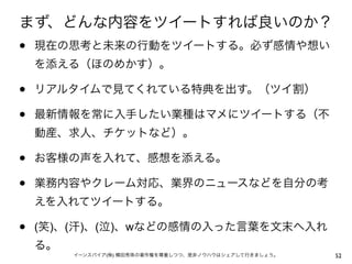 まず、どんな内容をツイートすれば良いのか？
•   現在の思考と未来の行動をツイートする。必ず感情や想い
    を添える（ほのめかす）。

•   リアルタイムで見てくれている特典を出す。（ツイ割）

•   最新情報を常に入手したい業種はマメにツイートする（不
    動産、求人、チケットなど）。

•   お客様の声を入れて、感想を添える。

•   業務内容やクレーム対応、業界のニュースなどを自分の考
    えを入れてツイートする。

•   (笑)、(汗)、(泣)、wなどの感情の入った言葉を文末へ入れ
    る。
         イーンスパイア(株) 横田秀珠の著作権を尊重しつつ、是非ノウハウはシェアして行きましょう。   52
 