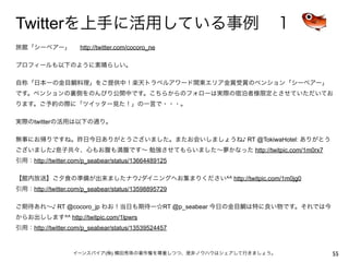Twitterを上手に活用している事例 １
旅館「シーベアー」   http://twitter.com/cocoro_ne

プロフィールも以下のように素晴らしい。

自称「日本一の金目鯛料理」をご提供中！楽天トラベルアワード関東エリア金賞受賞のペンション「シーベアー」
です。ペンションの裏側をのんびり公開中です。こちらからのフォローは実際の宿泊者様限定とさせていただいてお
ります。ご予約の際に「ツイッター見た！」の一言で・・・。

実際のtwitterの活用は以下の通り。

無事にお帰りですね。昨日今日ありがとうございました。またお会いしましょうね♪ RT @TokiwaHotel: ありがとう
ございました♪息子共々、心もお腹も満腹です∼ 勉強させてもらいました∼夢かなった http://twitpic.com/1m0rx7
引用：http://twitter.com/p_seabear/status/13664489125

【館内放送】ご夕食の準備が出来ましたナウ♪ダイニングへお集まりください^^ http://twitpic.com/1m0jg0
引用：http://twitter.com/p_seabear/status/13598895729

ご期待あれ∼♪ RT @cocoro_jp わお！当日も期待ー☆RT @p_seabear 今日の金目鯛は特に良い物です。それでは今
からお出しします^^ http://twitpic.com/1lpwrs
引用：http://twitter.com/p_seabear/status/13539524457



                  イーンスパイア(株) 横田秀珠の著作権を尊重しつつ、是非ノウハウはシェアして行きましょう。      55
 