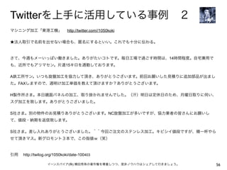 Twitterを上手に活用している事例 ２
マシニング加工「東港工機」  http://twitter.com//1050koki

★法人取引で名前を出せない場合も、匿名にするといい。これでも十分に伝わる。



さて、今週もメーいっぱい働きました。ありがたいコトです。毎日工場で過ごす時間は、14時間程度。自宅兼用で
も、近所でもアリマセン。片道15キロを通勤しております。

A鉄工所サン。いつも旋盤加工を協力して頂き、ありがとうございます。前回お願いした見積りに追加部品が出まし
た。FAXしますので、週明け加工単価を教えて頂けますか？ありがとうございます。

H製作所さま。本日鏡面パネルの加工、取り掛かれませんでした。（汗）明日は定休日のため、月曜日取りに伺い、
スグ加工を致します。ありがとうございました。

S社さま。別の物件のお見積りありがとうございます。NC旋盤加工が多いですが、協力業者の皆さんにお願いし
て、値段・納期を返信致します。

S社さま。差し入れありがとうございました。＾＾今回ご注文のステンレス加工。キビシイ値段ですが、精一杯やら
せて頂きマス。新グロモント３本で、この指値ｗ（笑）



引用  http://twilog.org/1050koki/date-100403

                   イーンスパイア(株) 横田秀珠の著作権を尊重しつつ、是非ノウハウはシェアして行きましょう。   56
 