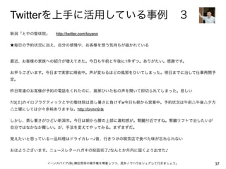 Twitterを上手に活用している事例 ３
新潟「とやの整体院」   http://twitter.com/toyano

★毎日の予約状況に加え、自分の感情や、お客様を想う気持ちが描かれている



最近、お客様の家族への紹介が増えてきた。今日も午前と午後に1件ずつ。ありがたい。感謝です。

お早うございます。今日まで実家に帰省中。声が変わるほどの風邪をひいてしまった。明日までに治して仕事再開予
定。

昨日常連のお客様が予約の電話をくれたのに、風邪ひいた私の声を聞いて即切られてしまった。悲しい

7/3(土)カイロプラクティックとやの整体院は蒸し暑さに負けずw今日も朝から営業中。予約状況は午前△午後△夕方
△土曜にしては少々余裕ありますな。http://bnmn9.tk

しかし、蒸し暑さがひどい新潟市。今日は朝から腰の上部に違和感が。腎臓付近ですね。腎臓リフトで治したいが
自分ではなかなか難しい。が、手法を変えてやってみる。まずまずだ。

覚えたいと思っている一品料理はドライカレー♪昔、行きつけの喫茶店で食べた味が忘れられない

おはようございます。ニュースレターハガキの投函完了♪なんとか月内に届くよう出せた♪


                イーンスパイア(株) 横田秀珠の著作権を尊重しつつ、是非ノウハウはシェアして行きましょう。   57
 