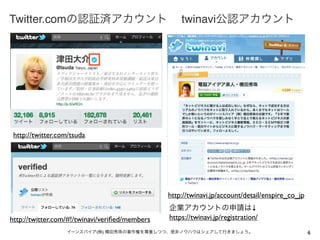 Twitter.comの認証済アカウント                                twinavi公認アカウント




 http://twitter.com/tsuda




                                                http://twinavi.jp/account/detail/enspire_co_jp
                                                企業アカウントの申請は↓
http://twitter.com/#!/twinavi/veriﬁed/members   https://twinavi.jp/registration/
                  イーンスパイア(株) 横田秀珠の著作権を尊重しつつ、是非ノウハウはシェアして行きましょう。                                  6
 