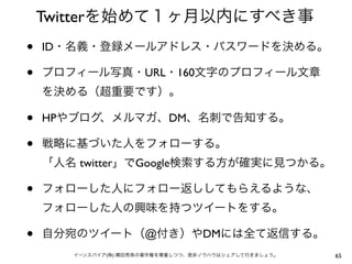 Twitterを始めて１ヶ月以内にすべき事
•   ID・名義・登録メールアドレス・パスワードを決める。

•   プロフィール写真・URL・160文字のプロフィール文章
    を決める（超重要です）。

•   HPやブログ、メルマガ、DM、名刺で告知する。

•   戦略に基づいた人をフォローする。
    「人名 twitter」でGoogle検索する方が確実に見つかる。

•   フォローした人にフォロー返ししてもらえるような、
    フォローした人の興味を持つツイートをする。

•   自分宛のツイート（@付き）やDMには全て返信する。
       イーンスパイア(株) 横田秀珠の著作権を尊重しつつ、是非ノウハウはシェアして行きましょう。   65
 