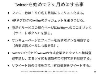 Twitterを始めて２ヶ月めにする事
•   フォロー数は１５０名を目処にしてリスト化する。

•   HPやブログにtwitterのウィジェットを張りつける。

•   商品やサービスの紹介ページにtwitterへの口コミリンク
    （ツイートボタン）を張る。

•   サンキューページにフォローを促すボタンを用意する
    （自動返信メールにも載せる）。

•   twitterの公式ナビtwinaviの公式企業アカウントへ無料登
    録申請し、まちツイにも該当の市町村で無料登録する。

•   リツイート数の目標を立て、有益情報をツイートする。
       イーンスパイア(株) 横田秀珠の著作権を尊重しつつ、是非ノウハウはシェアして行きましょう。   66
 