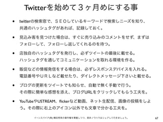 Twitterを始めて３ヶ月めにする事
•   twitterの検索窓で、ＳＥＯしているキーワードで検索しニーズを知り、
    共通のハッシュタグがあれば、記録しておく。

•   見込み客を見つけた場合は、すぐに売り込みのコメントをせず、まずは
    フォローして、フォローし返してくれるのを待つ。

•   店独自のハッシュタグを発行し、必ずツイートの最後に載せる。
    ハッシュタグを通してコミュニケーションを取れる環境を作る。

•   販促などの情報発信をする場合は、必ずレスポンスデバイスを入れる。
    電話番号やＵＲＬなど載せたり、ダイレクトメッセージ下さいと載せる。

•   ブログの更新をツイートでも知らせ、自動で無く手動で行う。
    その際に簡単な感想を添え、ブログURLをクリックしてもらう工夫を。

•   YouTubeやUSTREAM、ﬂickerなど動画、ネット生配信、画像の投稿をしよ
    う。その際に右上のアイコン以外でも文章で分かる工夫を。

        イーンスパイア(株) 横田秀珠の著作権を尊重しつつ、是非ノウハウはシェアして行きましょう。   67
 