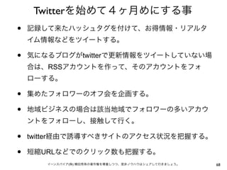 Twitterを始めて４ヶ月めにする事
•   記録して来たハッシュタグを付けて、お得情報・リアルタ
    イム情報などをツイートする。

•   気になるブログがtwitterで更新情報をツイートしていない場
    合は、RSSアカウントを作って、そのアカウントをフォ
    ローする。

•   集めたフォロワーのオフ会を企画する。

•   地域ビジネスの場合は該当地域でフォロワーの多いアカウ
    ントをフォローし、接触して行く。

•   twitter経由で誘導すべきサイトのアクセス状況を把握する。

•   短縮URLなどでのクリック数も把握する。
       イーンスパイア(株) 横田秀珠の著作権を尊重しつつ、是非ノウハウはシェアして行きましょう。   68
 