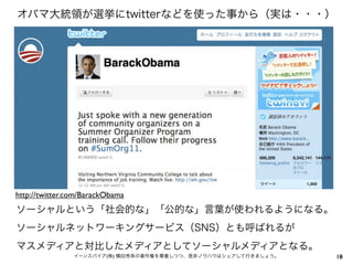 オバマ大統領が選挙にtwitterなどを使った事から（実は・・・）




http://twitter.com/BarackObama
ソーシャルという「社会的な」「公的な」言葉が使われるようになる。
ソーシャルネットワーキングサービス（SNS）とも呼ばれるが
マスメディアと対比したメディアとしてソーシャルメディアとなる。
                イーンスパイア(株) 横田秀珠の著作権を尊重しつつ、是非ノウハウはシェアして行きましょう。   18
                                                                10
 