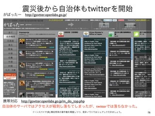 震災後から自治体もtwitterを開始
がばったー http://govtter.openlabs.go.jp/




携帯対応 http://govtter.openlabs.go.jp/m_do_top.php
自治体のサーバではアクセスが殺到し落ちてしまったが、twitterでは落ちなかった。
                イーンスパイア(株) 横田秀珠の著作権を尊重しつつ、是非ノウハウはシェアして行きましょう。   16
 