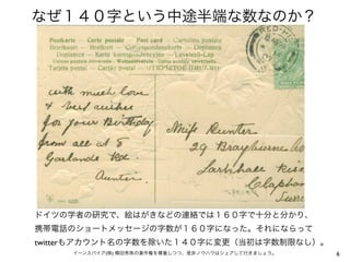 なぜ１４０字という中途半端な数なのか？




ドイツの学者の研究で、絵はがきなどの連絡では１６０字で十分と分かり、
携帯電話のショートメッセージの字数が１６０字になった。それにならって
twitterもアカウント名の字数を除いた１４０字に変更（当初は字数制限なし）。
     イーンスパイア(株) 横田秀珠の著作権を尊重しつつ、是非ノウハウはシェアして行きましょう。   6
 